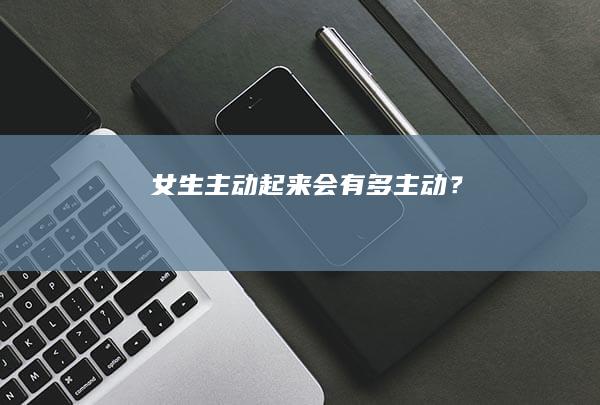 女生主动起来会有多主动？